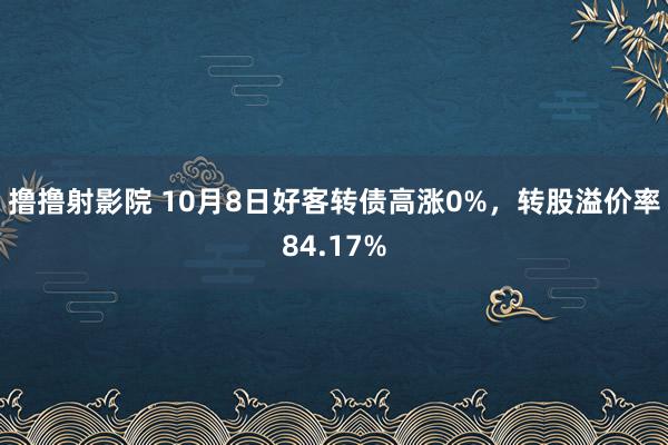 撸撸射影院 10月8日好客转债高涨0%，转股溢价率84.17%