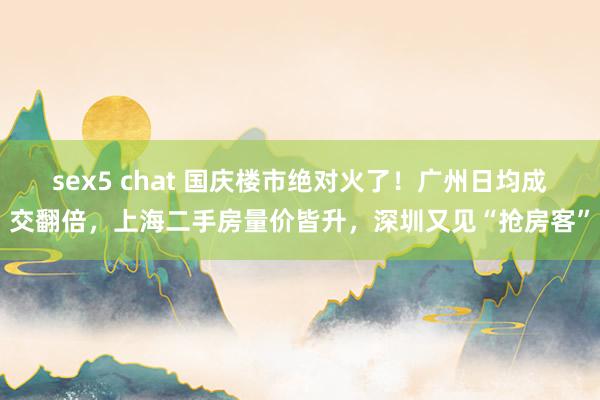 sex5 chat 国庆楼市绝对火了！广州日均成交翻倍，上海二手房量价皆升，深圳又见“抢房客”