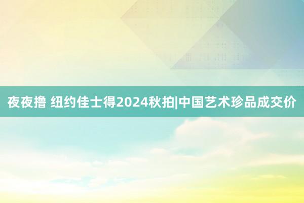 夜夜撸 纽约佳士得2024秋拍|中国艺术珍品成交价