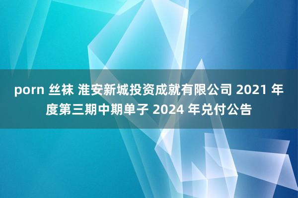 porn 丝袜 淮安新城投资成就有限公司 2021 年度第三期中期单子 2024 年兑付公告