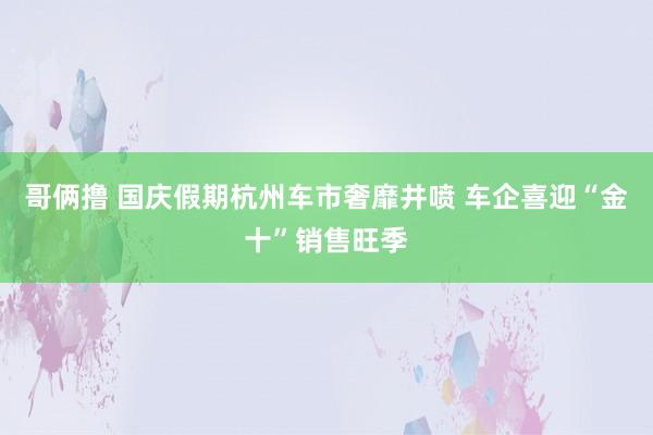 哥俩撸 国庆假期杭州车市奢靡井喷 车企喜迎“金十”销售旺季