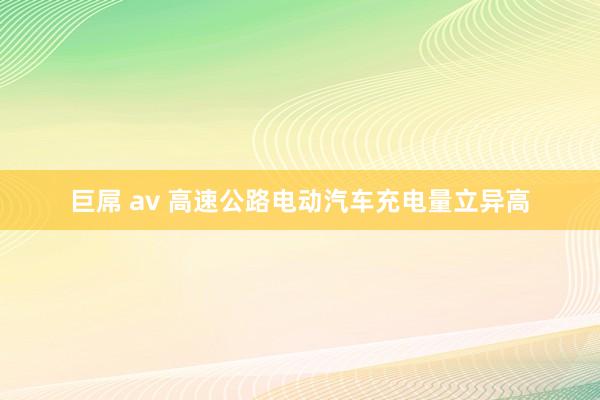 巨屌 av 高速公路电动汽车充电量立异高