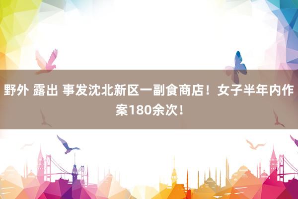 野外 露出 事发沈北新区一副食商店！女子半年内作案180余次！