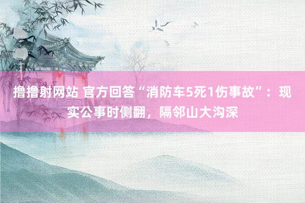 撸撸射网站 官方回答“消防车5死1伤事故”：现实公事时侧翻，隔邻山大沟深