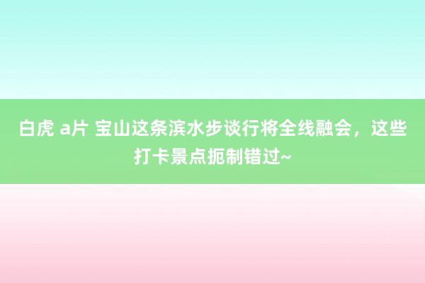 白虎 a片 宝山这条滨水步谈行将全线融会，这些打卡景点扼制错过~