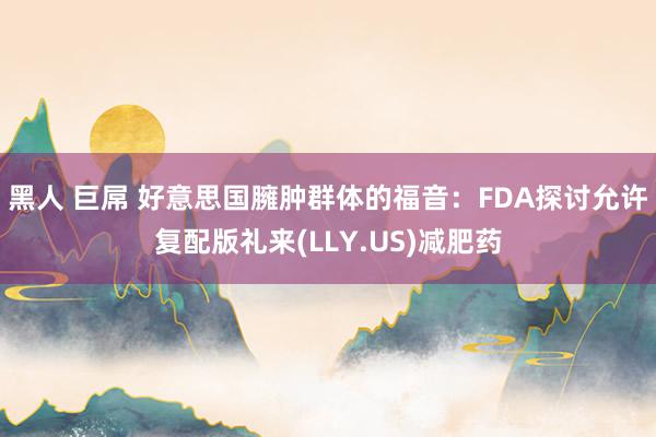 黑人 巨屌 好意思国臃肿群体的福音：FDA探讨允许复配版礼来(LLY.US)减肥药