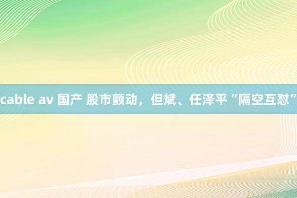 cable av 国产 股市颤动，但斌、任泽平“隔空互怼”