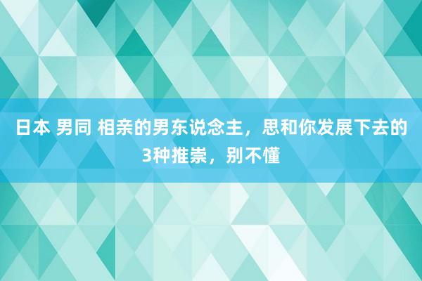 日本 男同 相亲的男东说念主，思和你发展下去的3种推崇，别不懂