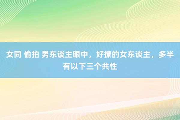 女同 偷拍 男东谈主眼中，好撩的女东谈主，多半有以下三个共性