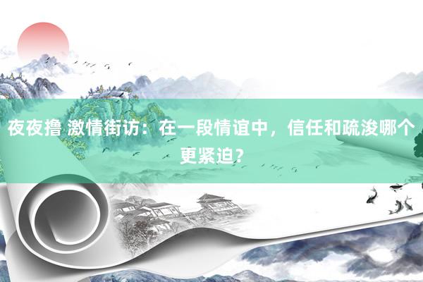 夜夜撸 激情街访：在一段情谊中，信任和疏浚哪个更紧迫？