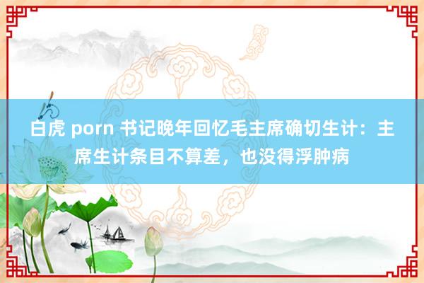 白虎 porn 书记晚年回忆毛主席确切生计：主席生计条目不算差，也没得浮肿病