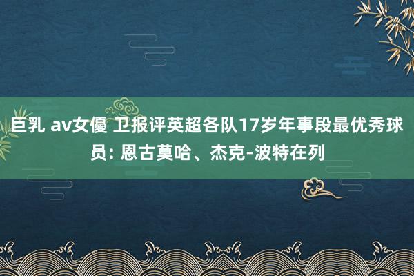 巨乳 av女優 卫报评英超各队17岁年事段最优秀球员: 恩古莫哈、杰克-波特在列