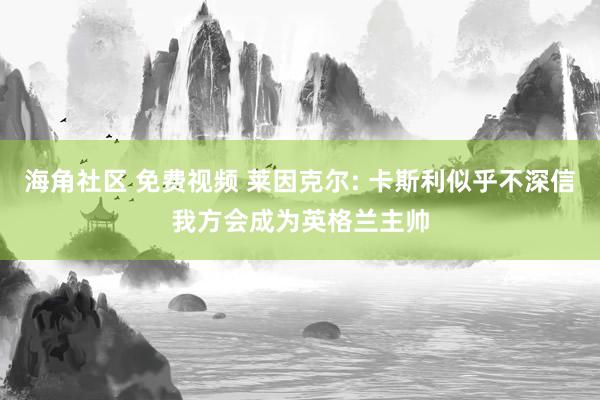 海角社区 免费视频 莱因克尔: 卡斯利似乎不深信我方会成为英格兰主帅