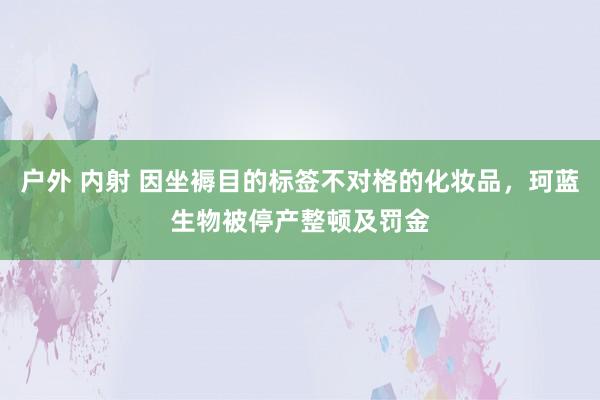 户外 内射 因坐褥目的标签不对格的化妆品，珂蓝生物被停产整顿及罚金