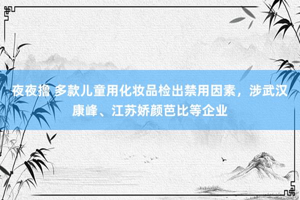 夜夜撸 多款儿童用化妆品检出禁用因素，涉武汉康峰、江苏娇颜芭比等企业