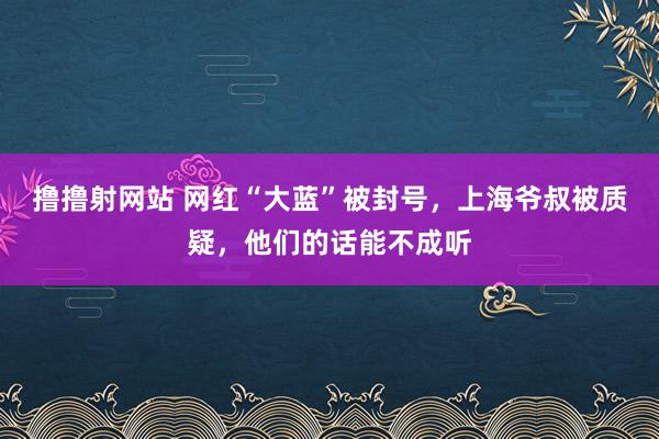 撸撸射网站 网红“大蓝”被封号，上海爷叔被质疑，他们的话能不成听