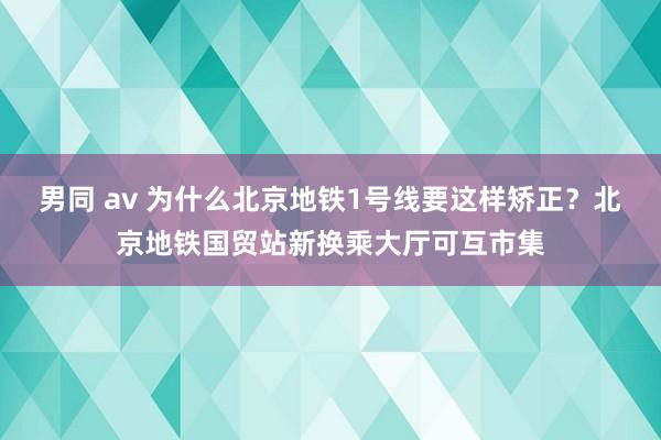 男同 av 为什么北京地铁1号线要这样矫正？北京地铁国贸站新换乘大厅可互市集