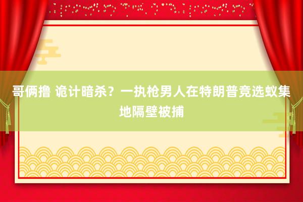 哥俩撸 诡计暗杀？一执枪男人在特朗普竞选蚁集地隔壁被捕