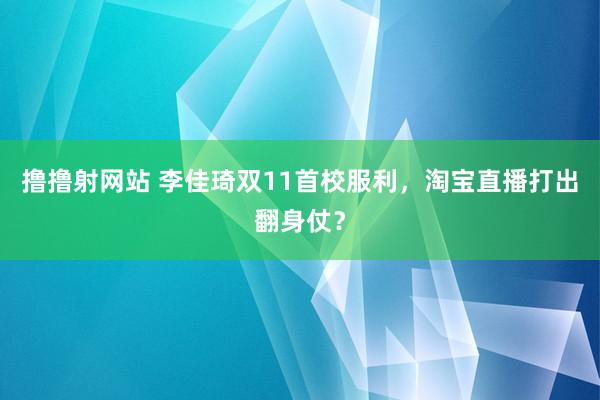 撸撸射网站 李佳琦双11首校服利，淘宝直播打出翻身仗？