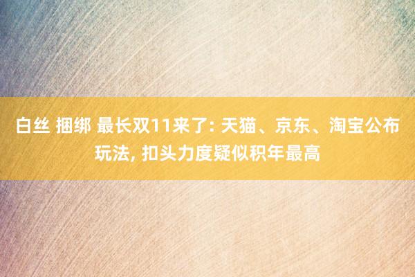 白丝 捆绑 最长双11来了: 天猫、京东、淘宝公布玩法， 扣头力度疑似积年最高