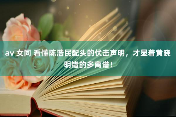 av 女同 看懂陈浩民配头的伏击声明，才显着黄晓明错的多离谱！