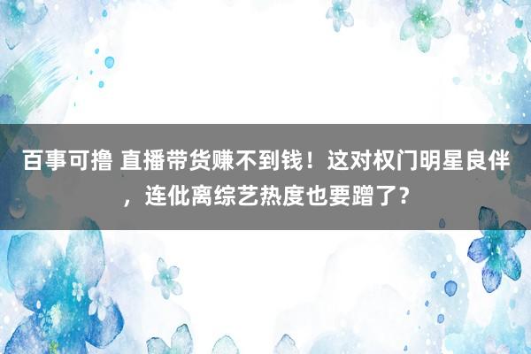 百事可撸 直播带货赚不到钱！这对权门明星良伴，连仳离综艺热度也要蹭了？