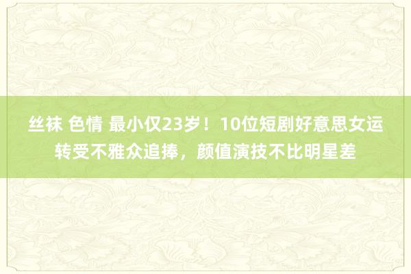 丝袜 色情 最小仅23岁！10位短剧好意思女运转受不雅众追捧，颜值演技不比明星差