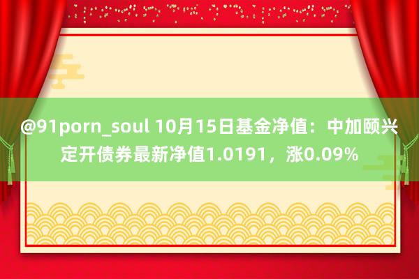 @91porn_soul 10月15日基金净值：中加颐兴定开债券最新净值1.0191，涨0.09%