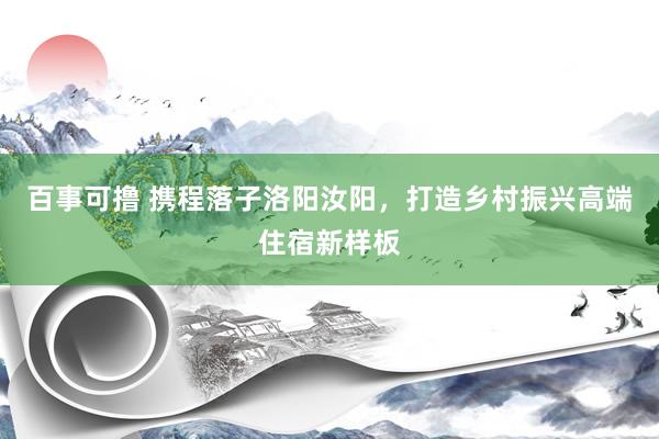 百事可撸 携程落子洛阳汝阳，打造乡村振兴高端住宿新样板