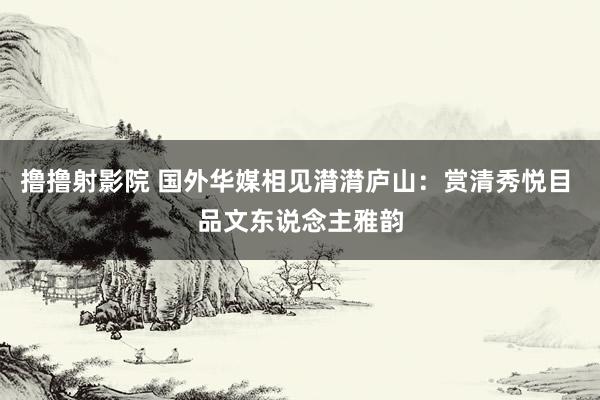 撸撸射影院 国外华媒相见潸潸庐山：赏清秀悦目 品文东说念主雅韵