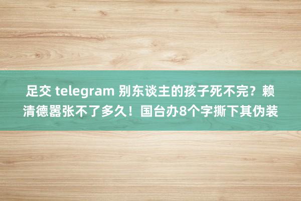 足交 telegram 别东谈主的孩子死不完？赖清德嚣张不了多久！国台办8个字撕下其伪装