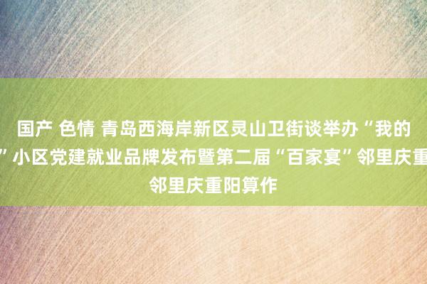 国产 色情 青岛西海岸新区灵山卫街谈举办“我的好邻居”小区党建就业品牌发布暨第二届“百家宴”邻里庆重阳算作