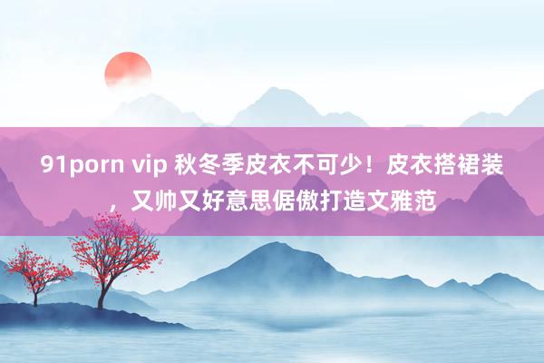 91porn vip 秋冬季皮衣不可少！皮衣搭裙装，又帅又好意思倨傲打造文雅范