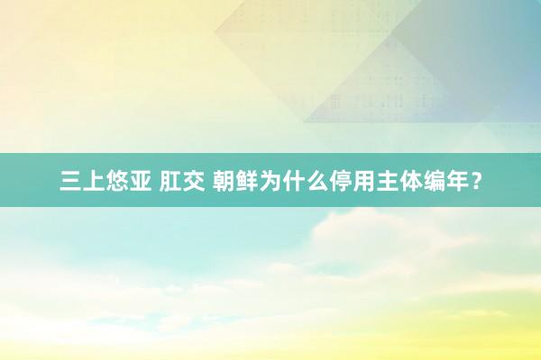 三上悠亚 肛交 朝鲜为什么停用主体编年？