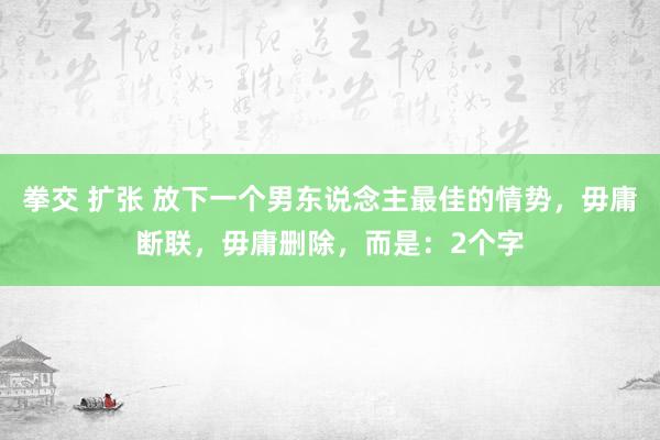 拳交 扩张 放下一个男东说念主最佳的情势，毋庸断联，毋庸删除，而是：2个字