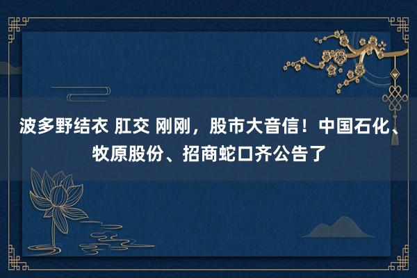 波多野结衣 肛交 刚刚，股市大音信！中国石化、牧原股份、招商蛇口齐公告了