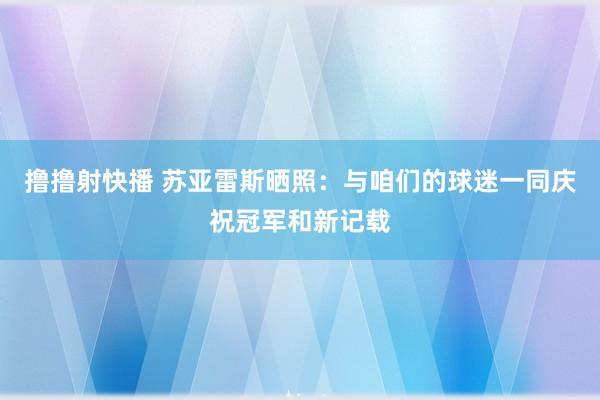 撸撸射快播 苏亚雷斯晒照：与咱们的球迷一同庆祝冠军和新记载