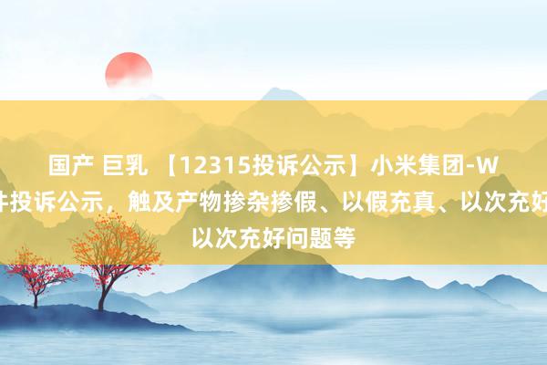 国产 巨乳 【12315投诉公示】小米集团-W新增3件投诉公示，触及产物掺杂掺假、以假充真、以次充好问题等