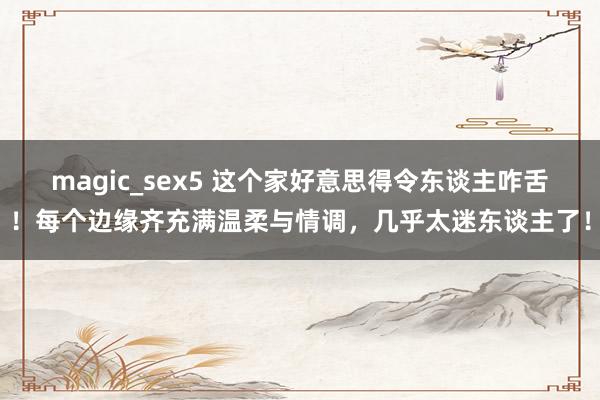 magic_sex5 这个家好意思得令东谈主咋舌！每个边缘齐充满温柔与情调，几乎太迷东谈主了！