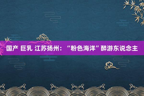 国产 巨乳 江苏扬州：“粉色海洋”醉游东说念主