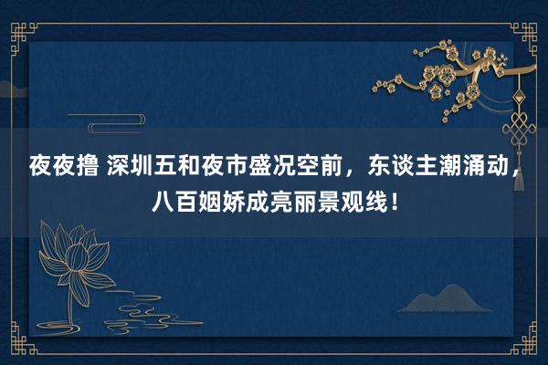 夜夜撸 深圳五和夜市盛况空前，东谈主潮涌动，八百姻娇成亮丽景观线！