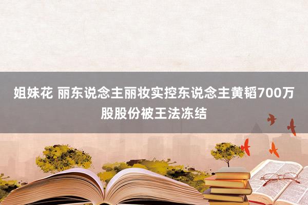 姐妹花 丽东说念主丽妆实控东说念主黄韬700万股股份被王法冻结