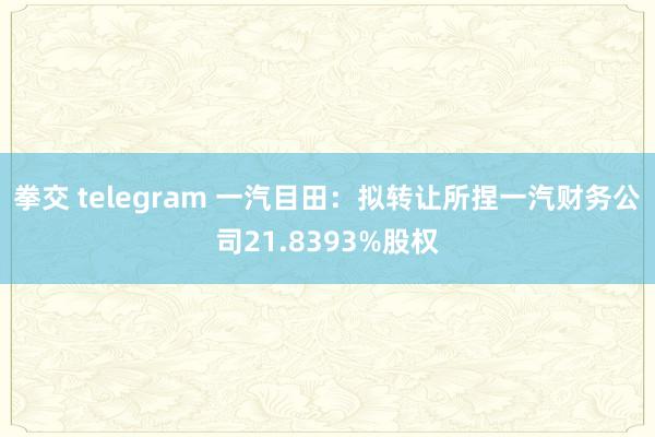 拳交 telegram 一汽目田：拟转让所捏一汽财务公司21.8393%股权