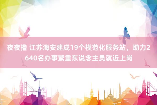 夜夜撸 江苏海安建成19个模范化服务站，助力2640名办事繁重东说念主员就近上岗