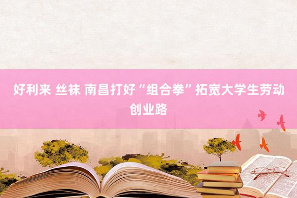 好利来 丝袜 南昌打好“组合拳”拓宽大学生劳动创业路