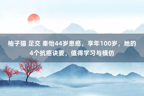 柚子猫 足交 秦怡44岁患癌，享年100岁，她的4个抗癌诀要，值得学习与模仿