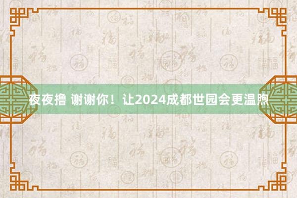 夜夜撸 谢谢你！让2024成都世园会更温煦