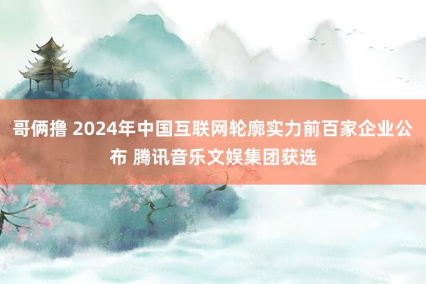 哥俩撸 2024年中国互联网轮廓实力前百家企业公布 腾讯音乐文娱集团获选