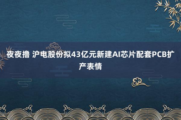 夜夜撸 沪电股份拟43亿元新建AI芯片配套PCB扩产表情