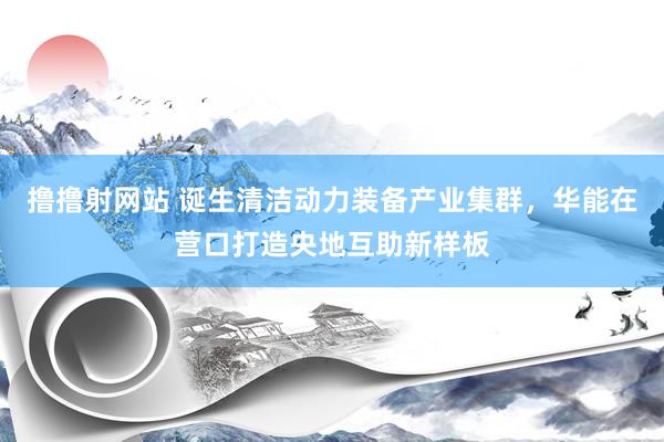 撸撸射网站 诞生清洁动力装备产业集群，华能在营口打造央地互助新样板